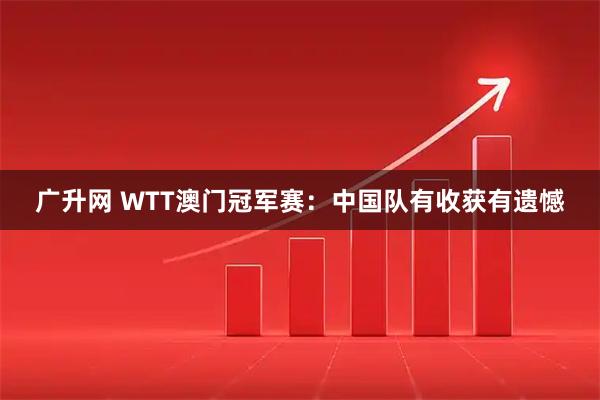 广升网 WTT澳门冠军赛：中国队有收获有遗憾