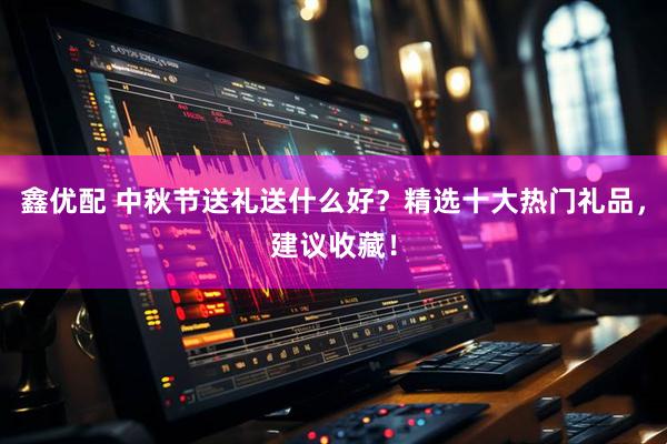 鑫优配 中秋节送礼送什么好？精选十大热门礼品，建议收藏！
