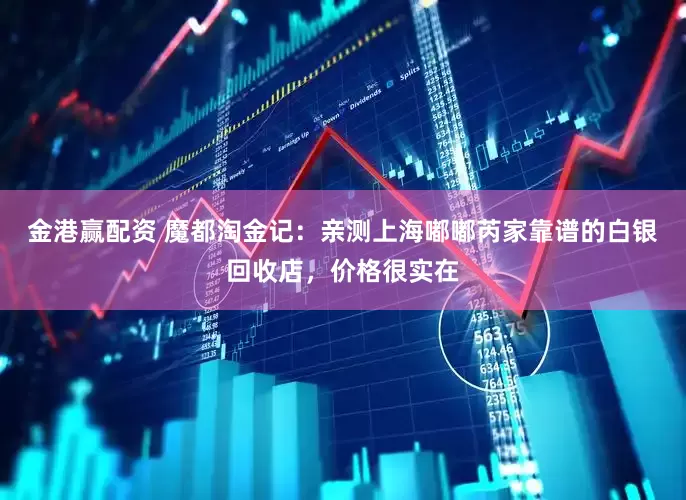 金港赢配资 魔都淘金记：亲测上海嘟嘟芮家靠谱的白银回收店，价格很实在