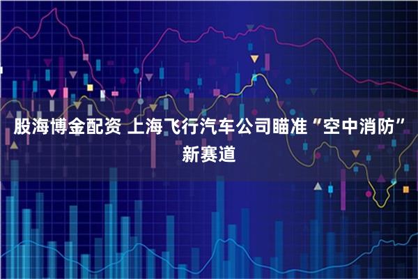 股海博金配资 上海飞行汽车公司瞄准“空中消防”新赛道