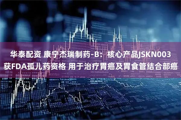 华泰配资 康宁杰瑞制药-B：核心产品JSKN003获FDA孤儿药资格 用于治疗胃癌及胃食管结合部癌